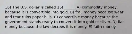 16) The U.S. dollar is called 16) ______ A) commodity money, because it is convertible into gold. B) frail money because wear and tear ruins paper bills. C) convertible money because the government stands ready to convert it into gold or silver. D) fiat money because the law decrees it is money. E) faith money.