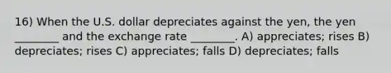 16) When the U.S. dollar depreciates against the yen, the yen ________ and the exchange rate ________. A) appreciates; rises B) depreciates; rises C) appreciates; falls D) depreciates; falls