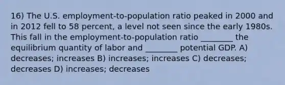 16) The U.S. employment-to-population ratio peaked in 2000 and in 2012 fell to 58 percent, a level not seen since the early 1980s. This fall in the employment-to-population ratio ________ the equilibrium quantity of labor and ________ potential GDP. A) decreases; increases B) increases; increases C) decreases; decreases D) increases; decreases