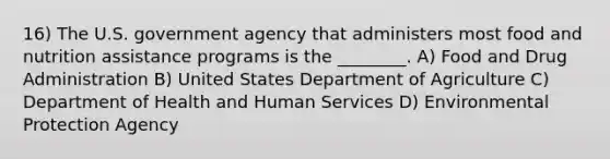 16) The U.S. government agency that administers most food and nutrition assistance programs is the ________. A) Food and Drug Administration B) United States Department of Agriculture C) Department of Health and Human Services D) Environmental Protection Agency