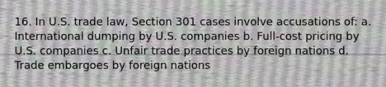 16. In U.S. trade law, Section 301 cases involve accusations of: a. International dumping by U.S. companies b. Full-cost pricing by U.S. companies c. Unfair trade practices by foreign nations d. Trade embargoes by foreign nations