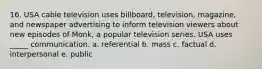 16. USA cable television uses billboard, television, magazine, and newspaper advertising to inform television viewers about new episodes of Monk, a popular television series. USA uses _____ communication. a. referential b. mass c. factual d. interpersonal e. public