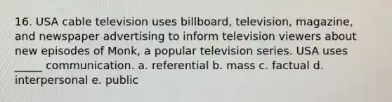 16. USA cable television uses billboard, television, magazine, and newspaper advertising to inform television viewers about new episodes of Monk, a popular television series. USA uses _____ communication. a. referential b. mass c. factual d. interpersonal e. public