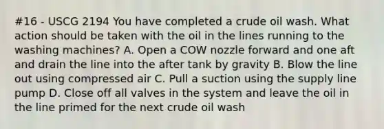 #16 - USCG 2194 You have completed a crude oil wash. What action should be taken with the oil in the lines running to the washing machines? A. Open a COW nozzle forward and one aft and drain the line into the after tank by gravity B. Blow the line out using compressed air C. Pull a suction using the supply line pump D. Close off all valves in the system and leave the oil in the line primed for the next crude oil wash