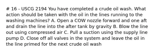 # 16 - USCG 2194 You have completed a crude oil wash. What action should be taken with the oil in the lines running to the washing machines? A. Open a COW nozzle forward and one aft and drain the line into the after tank by gravity B. Blow the line out using compressed air C. Pull a suction using the supply line pump D. Close off all valves in the system and leave the oil in the line primed for the next crude oil wash