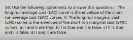 16. Use the following statements to answer this question: I. The long-run average cost (LAC) curve is the envelope of the short-run average cost (SAC) curves. II. The long-run marginal cost (LMC) curve is the envelope of the short-run marginal cost (SMC) curves. a) I and II are true. b) I is true and II is false. c) II is true and I is false. d) I and II are false.