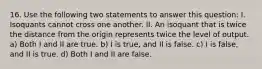 16. Use the following two statements to answer this question: I. Isoquants cannot cross one another. II. An isoquant that is twice the distance from the origin represents twice the level of output. a) Both I and II are true. b) I is true, and II is false. c) I is false, and II is true. d) Both I and II are false.