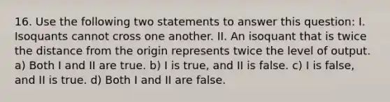 16. Use the following two statements to answer this question: I. Isoquants cannot cross one another. II. An isoquant that is twice the distance from the origin represents twice the level of output. a) Both I and II are true. b) I is true, and II is false. c) I is false, and II is true. d) Both I and II are false.