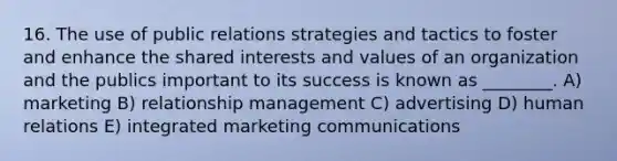 16. The use of public relations strategies and tactics to foster and enhance the shared interests and values of an organization and the publics important to its success is known as ________. A) marketing B) relationship management C) advertising D) human relations E) integrated marketing communications