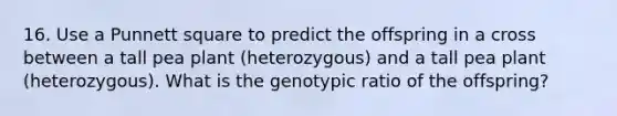 16. Use a Punnett square to predict the offspring in a cross between a tall pea plant (heterozygous) and a tall pea plant (heterozygous). What is the genotypic ratio of the offspring?