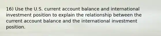 16) Use the U.S. current account balance and international investment position to explain the relationship between the current account balance and the international investment position.