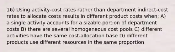 16) Using activity-cost rates rather than department indirect-cost rates to allocate costs results in different product costs when: A) a single activity accounts for a sizable portion of department costs B) there are several homogeneous cost pools C) different activities have the same cost-allocation base D) different products use different resources in the same proportion