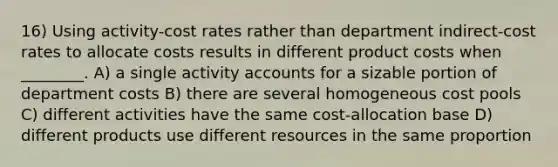 16) Using activity-cost rates rather than department indirect-cost rates to allocate costs results in different product costs when ________. A) a single activity accounts for a sizable portion of department costs B) there are several homogeneous cost pools C) different activities have the same cost-allocation base D) different products use different resources in the same proportion