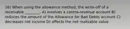 16) When using the allowance method, the write-off of a receivable ________. A) involves a contra-revenue account B) reduces the amount of the Allowance for Bad Debts account C) decreases net income D) affects the net realizable value