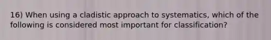 16) When using a cladistic approach to systematics, which of the following is considered most important for classification?