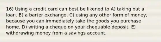 16) Using a credit card can best be likened to A) taking out a loan. B) a barter exchange. C) using any other form of money, because you can immediately take the goods you purchase home. D) writing a cheque on your chequable deposit. E) withdrawing money from a savings account.