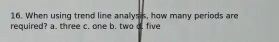 16. When using trend line analysis, how many periods are required? a. three c. one b. two d. five