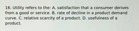 16. Utility refers to the: A. satisfaction that a consumer derives from a good or service. B. rate of decline in a product demand curve. C. relative scarcity of a product. D. usefulness of a product.