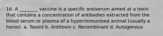 16. A ________ vaccine is a specific antiserum aimed at a toxin that contains a concentration of antibodies extracted from the blood serum or plasma of a hyperimmunized animal (usually a horse). a. Toxoid b. Antitoxin c. Recombinant d. Autogenous