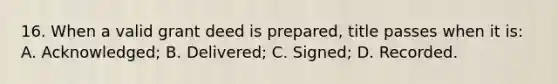 16. When a valid grant deed is prepared, title passes when it is: A. Acknowledged; B. Delivered; C. Signed; D. Recorded.