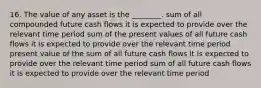 16. The value of any asset is the ________. sum of all compounded future cash flows it is expected to provide over the relevant time period sum of the present values of all future cash flows it is expected to provide over the relevant time period present value of the sum of all future cash flows it is expected to provide over the relevant time period sum of all future cash flows it is expected to provide over the relevant time period