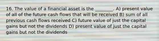 16. The value of a financial asset is the ________. A) present value of all of the future cash flows that will be received B) sum of all previous cash flows received C) future value of just the capital gains but not the dividends D) present value of just the capital gains but not the dividends