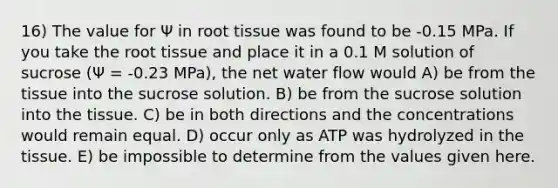 16) The value for Ψ in root tissue was found to be -0.15 MPa. If you take the root tissue and place it in a 0.1 M solution of sucrose (Ψ = -0.23 MPa), the net water flow would A) be from the tissue into the sucrose solution. B) be from the sucrose solution into the tissue. C) be in both directions and the concentrations would remain equal. D) occur only as ATP was hydrolyzed in the tissue. E) be impossible to determine from the values given here.