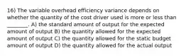 16) The variable overhead efficiency variance depends on whether the quantity of the cost driver used is more or less than ________. A) the standard amount of output for the expected amount of output B) the quantity allowed for the expected amount of output C) the quantity allowed for the static budget amount of output D) the quantity allowed for the actual output