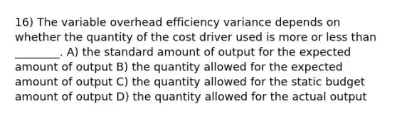 16) The variable overhead efficiency variance depends on whether the quantity of the cost driver used is more or less than ________. A) the standard amount of output for the expected amount of output B) the quantity allowed for the expected amount of output C) the quantity allowed for the static budget amount of output D) the quantity allowed for the actual output