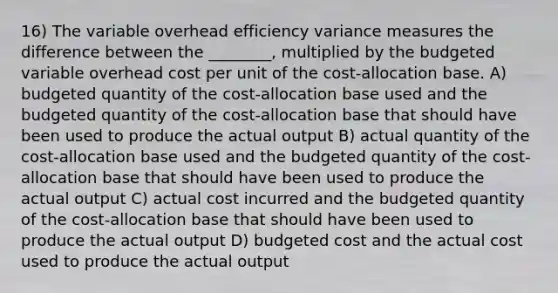 16) The variable overhead efficiency variance measures the difference between the ________, multiplied by the budgeted variable overhead cost per unit of the cost-allocation base. A) budgeted quantity of the cost-allocation base used and the budgeted quantity of the cost-allocation base that should have been used to produce the actual output B) actual quantity of the cost-allocation base used and the budgeted quantity of the cost-allocation base that should have been used to produce the actual output C) actual cost incurred and the budgeted quantity of the cost-allocation base that should have been used to produce the actual output D) budgeted cost and the actual cost used to produce the actual output