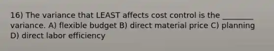 16) The variance that LEAST affects cost control is the ________ variance. A) flexible budget B) direct material price C) planning D) direct labor efficiency