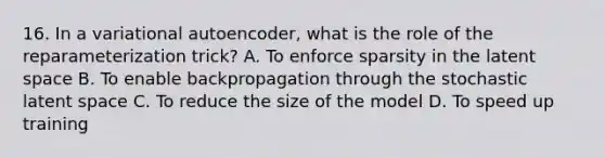 16. In a variational autoencoder, what is the role of the reparameterization trick? A. To enforce sparsity in the latent space B. To enable backpropagation through the stochastic latent space C. To reduce the size of the model D. To speed up training