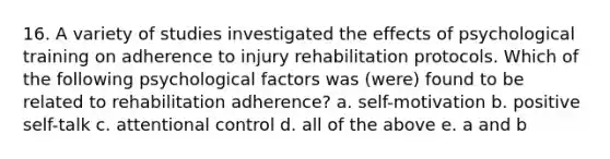 16. A variety of studies investigated the effects of psychological training on adherence to injury rehabilitation protocols. Which of the following psychological factors was (were) found to be related to rehabilitation adherence? a. self-motivation b. positive self-talk c. attentional control d. all of the above e. a and b