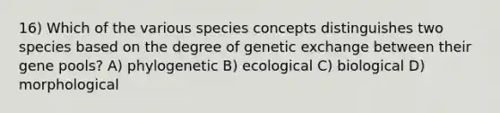 16) Which of the various species concepts distinguishes two species based on the degree of genetic exchange between their gene pools? A) phylogenetic B) ecological C) biological D) morphological