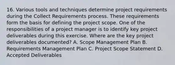 16. Various tools and techniques determine project requirements during the Collect Requirements process. These requirements form the basis for defining the project scope. One of the responsibilities of a project manager is to identify key project deliverables during this exercise. Where are the key project deliverables documented? A. Scope Management Plan B. Requirements Management Plan C. Project Scope Statement D. Accepted Deliverables