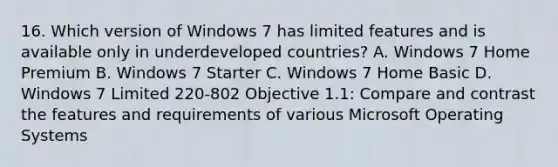 16. Which version of Windows 7 has limited features and is available only in underdeveloped countries? A. Windows 7 Home Premium B. Windows 7 Starter C. Windows 7 Home Basic D. Windows 7 Limited 220-802 Objective 1.1: Compare and contrast the features and requirements of various Microsoft Operating Systems