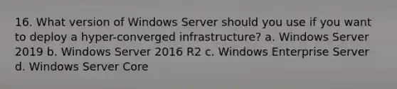 16. What version of Windows Server should you use if you want to deploy a hyper-converged infrastructure? a. Windows Server 2019 b. Windows Server 2016 R2 c. Windows Enterprise Server d. Windows Server Core