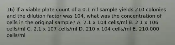 16) If a viable plate count of a 0.1 ml sample yields 210 colonies and the dilution factor was 104, what was the concentration of cells in the original sample? A. 2.1 x 104 cells/ml B. 2.1 x 106 cells/ml C. 2.1 x 107 cells/ml D. 210 x 104 cells/ml E. 210,000 cells/ml