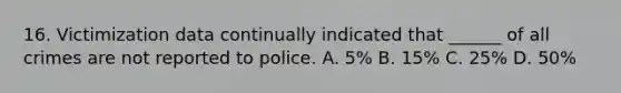 16. Victimization data continually indicated that ______ of all crimes are not reported to police. A. 5% B. 15% C. 25% D. 50%