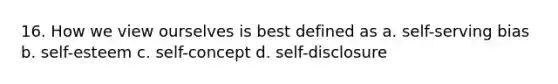 16. How we view ourselves is best defined as a. self-serving bias b. self-esteem c. self-concept d. self-disclosure