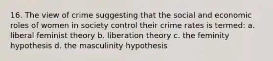 16. The view of crime suggesting that the social and economic roles of women in society control their crime rates is termed: a. liberal feminist theory b. liberation theory c. the feminity hypothesis d. the masculinity hypothesis