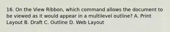 16. On the View Ribbon, which command allows the document to be viewed as it would appear in a multilevel outline? A. Print Layout B. Draft C. Outline D. Web Layout