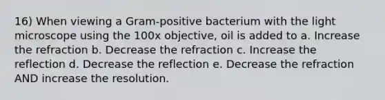 16) When viewing a Gram-positive bacterium with the light microscope using the 100x objective, oil is added to a. Increase the refraction b. Decrease the refraction c. Increase the reflection d. Decrease the reflection e. Decrease the refraction AND increase the resolution.