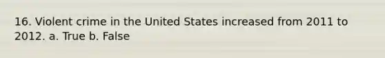 16. Violent crime in the United States increased from 2011 to 2012.​ a. True b. False