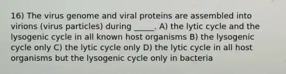 16) The virus genome and viral proteins are assembled into virions (virus particles) during _____. A) the lytic cycle and the lysogenic cycle in all known host organisms B) the lysogenic cycle only C) the lytic cycle only D) the lytic cycle in all host organisms but the lysogenic cycle only in bacteria