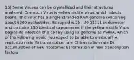 16) Some Viruses can be crystallized and their structures analyzed. One such Virus is yellow mottle virus, which infects beans. This virus has a single-stranded RNA genome containing about 6300 nucleotides. Its capsid is 25—30 11111 in diameter and contains 180 identical capsomeres. If the yellow mottle Virus begins its infection of a cell by using its genome as mRNA, which of the following would you expect to be able to measure? A) replication rate B) transcription rate C) translation rate D) accumulation of new ribosomes E) formation of new transcription factors