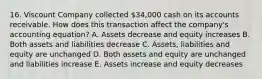 16. Viscount Company collected 34,000 cash on its accounts receivable. How does this transaction affect the company's accounting equation? A. Assets decrease and equity increases B. Both assets and liabilities decrease C. Assets, liabilities and equity are unchanged D. Both assets and equity are unchanged and liabilities increase E. Assets increase and equity decreases