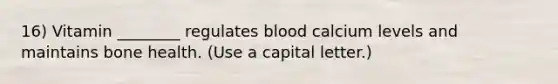 16) Vitamin ________ regulates blood calcium levels and maintains bone health. (Use a capital letter.)