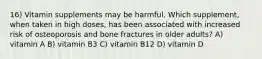 16) Vitamin supplements may be harmful. Which supplement, when taken in high doses, has been associated with increased risk of osteoporosis and bone fractures in older adults? A) vitamin A B) vitamin B3 C) vitamin B12 D) vitamin D