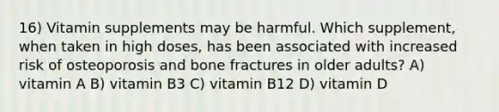 16) Vitamin supplements may be harmful. Which supplement, when taken in high doses, has been associated with increased risk of osteoporosis and bone fractures in older adults? A) vitamin A B) vitamin B3 C) vitamin B12 D) vitamin D